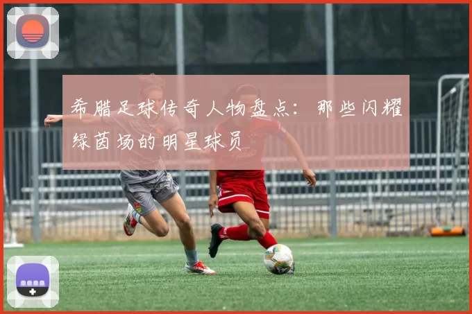 希腊足球传奇人物盘点：那些闪耀绿茵场的明星球员