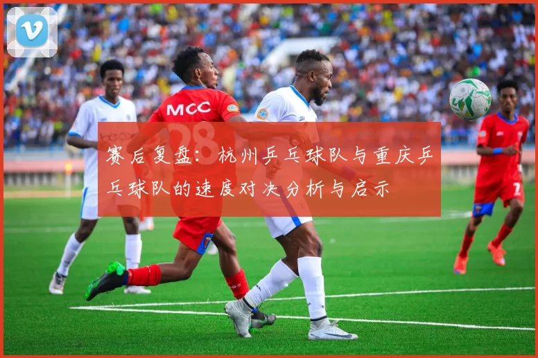 赛后复盘：杭州乒乓球队与重庆乒乓球队的速度对决分析与启示