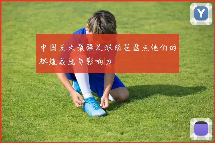 中国五大最强足球明星盘点他们的辉煌成就与影响力