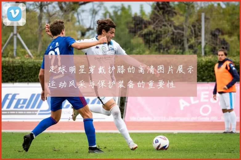 足球明星穿戴护膝的高清图片展示运动风采与保护装备的重要性