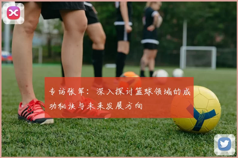 专访张军：深入探讨篮球领域的成功秘诀与未来发展方向