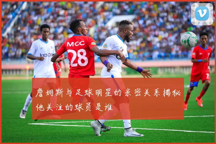 詹姆斯与足球明星的亲密关系揭秘他关注的球员是谁