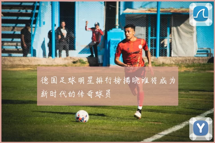 德国足球明星排行榜揭晓谁将成为新时代的传奇球员