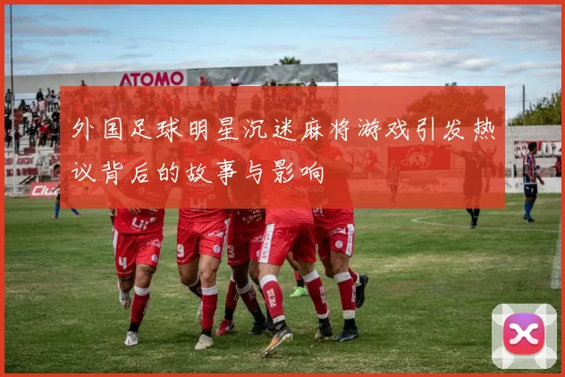 外国足球明星沉迷麻将游戏引发热议背后的故事与影响