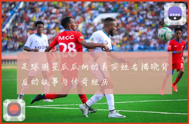 足球明星瓜瓜纳的真实姓名揭晓背后的故事与传奇经历
