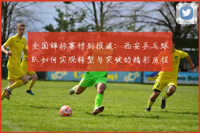 全国锦标赛特别报道：西安乒乓球队如何实现转型与突破的精彩历程