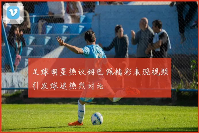 足球明星热议姆巴佩精彩表现视频引发球迷热烈讨论