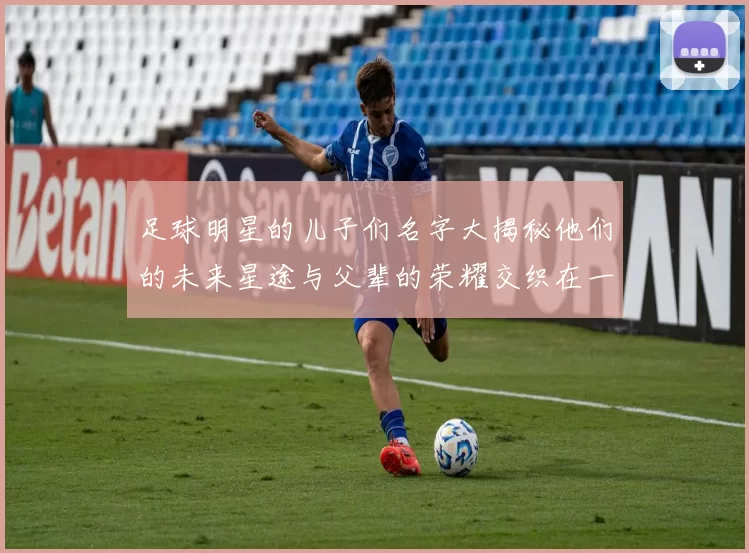 足球明星的儿子们名字大揭秘他们的未来星途与父辈的荣耀交织在一起