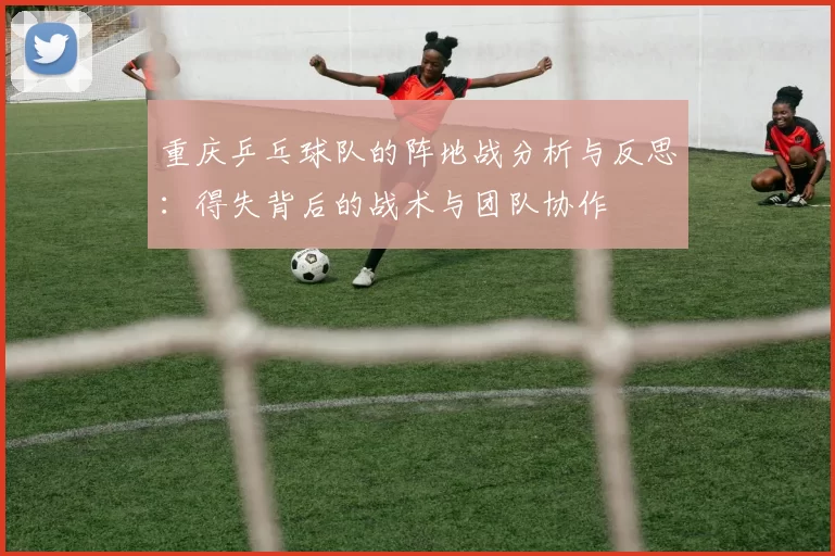 重庆乒乓球队的阵地战分析与反思：得失背后的战术与团队协作