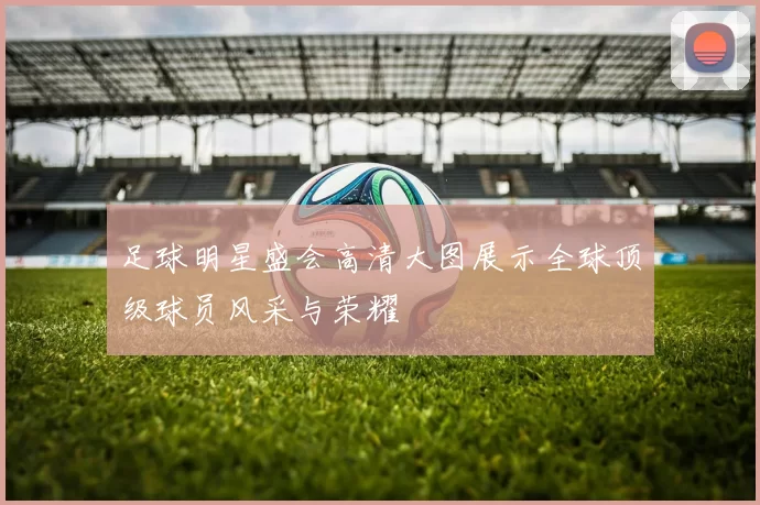 足球明星盛会高清大图展示全球顶级球员风采与荣耀