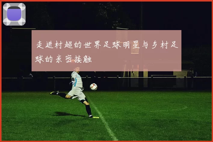 走进村超的世界足球明星与乡村足球的亲密接触