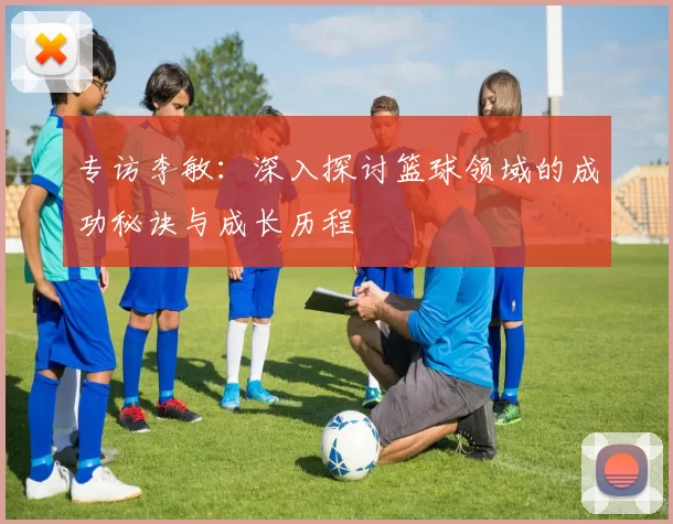 专访李敏：深入探讨篮球领域的成功秘诀与成长历程
