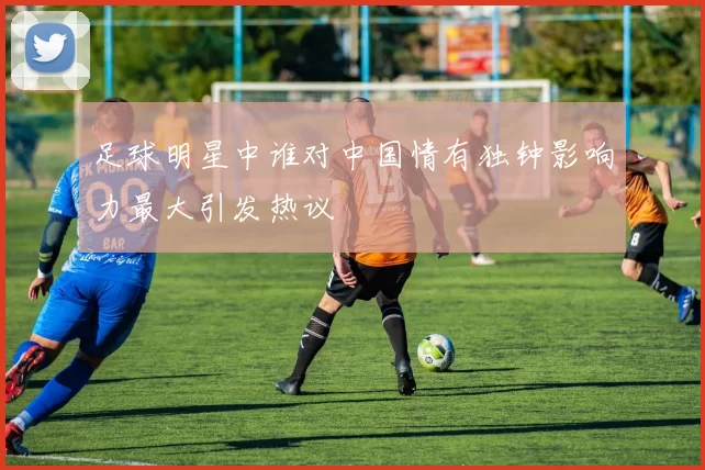 足球明星中谁对中国情有独钟影响力最大引发热议