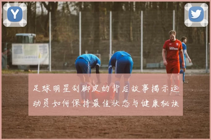 足球明星刮脚皮的背后故事揭示运动员如何保持最佳状态与健康秘诀