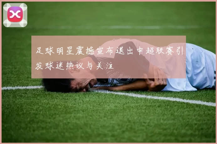 足球明星震撼宣布退出中超联赛引发球迷热议与关注