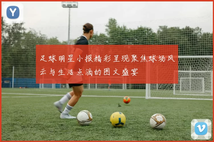 足球明星小报精彩呈现聚焦球场风云与生活点滴的图文盛宴