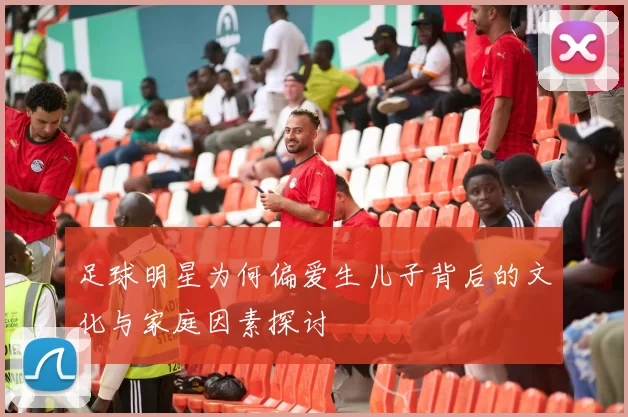足球明星为何偏爱生儿子背后的文化与家庭因素探讨
