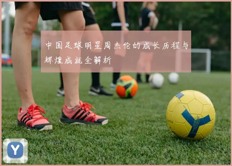 中国足球明星周杰伦的成长历程与辉煌成就全解析