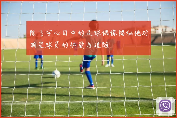 陈飞宇心目中的足球偶像揭秘他对明星球员的热爱与追随