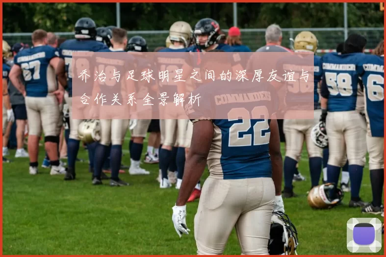 乔治与足球明星之间的深厚友谊与合作关系全景解析