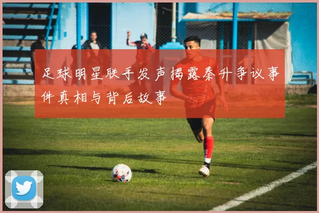 足球明星联手发声揭露秦升争议事件真相与背后故事