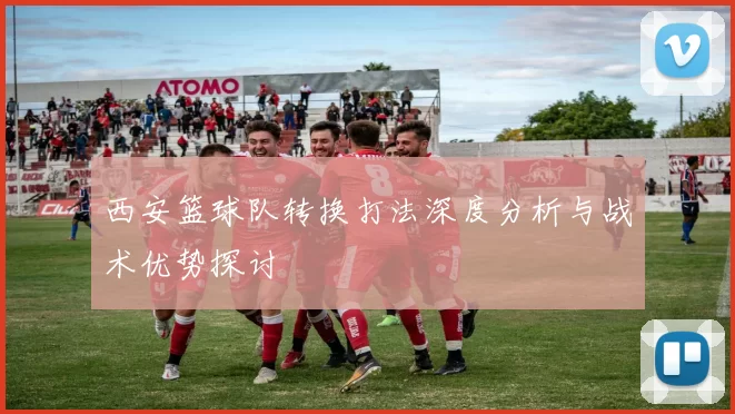 西安篮球队转换打法深度分析与战术优势探讨