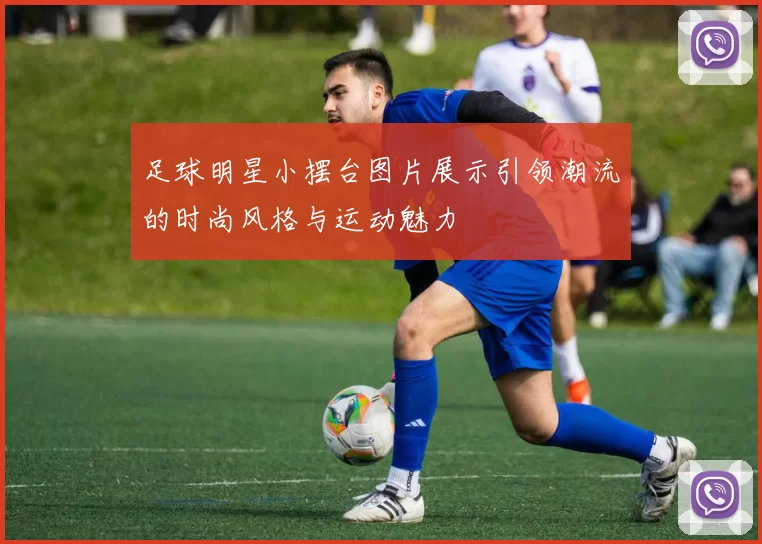 足球明星小摆台图片展示引领潮流的时尚风格与运动魅力