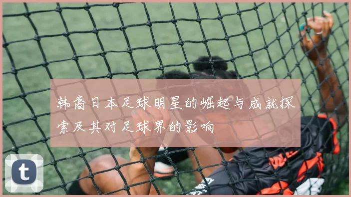 韩裔日本足球明星的崛起与成就探索及其对足球界的影响