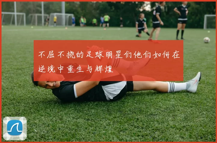不屈不挠的足球明星们他们如何在逆境中重生与辉煌