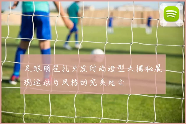 足球明星扎头发时尚造型大揭秘展现运动与风格的完美结合