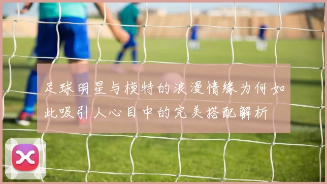 足球明星与模特的浪漫情缘为何如此吸引人心目中的完美搭配解析