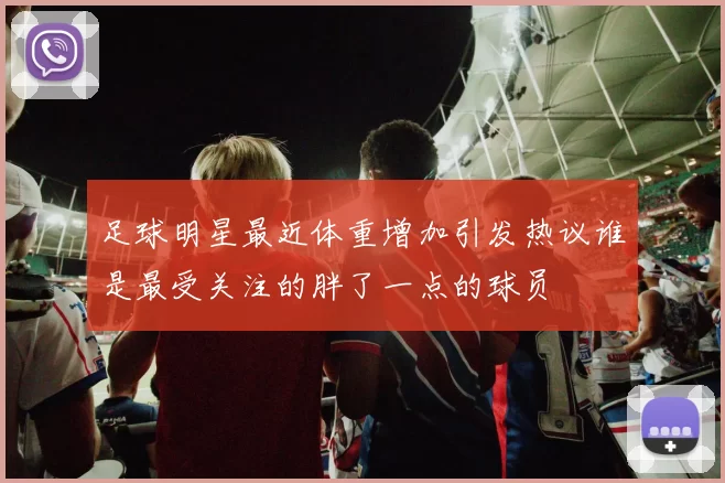 足球明星最近体重增加引发热议谁是最受关注的胖了一点的球员
