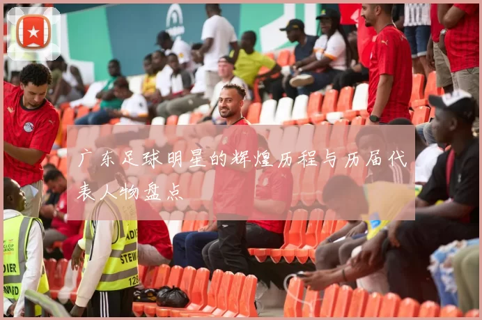 广东足球明星的辉煌历程与历届代表人物盘点