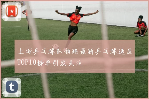 上海乒乓球队领跑最新乒乓球速度TOP10榜单引发关注