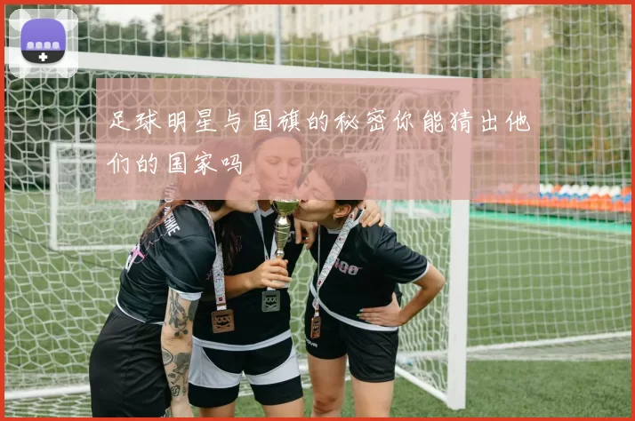 足球明星与国旗的秘密你能猜出他们的国家吗