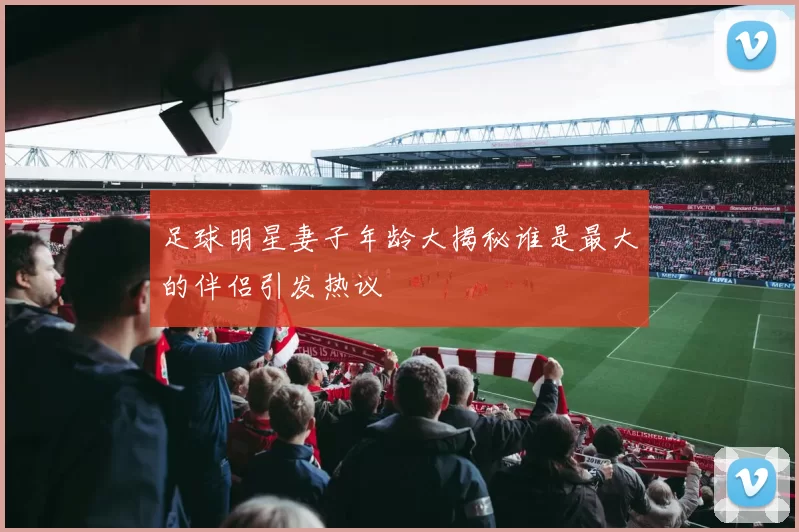 足球明星妻子年龄大揭秘谁是最大的伴侣引发热议