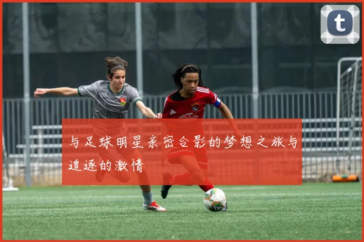 与足球明星亲密合影的梦想之旅与追逐的激情