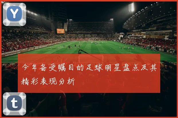 今年备受瞩目的足球明星盘点及其精彩表现分析