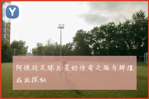 阿根廷足球巨星的传奇之路与辉煌成就探秘