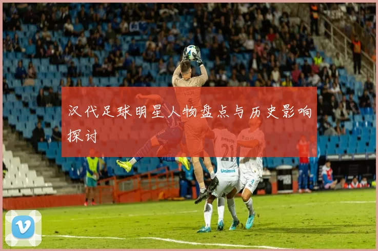 汉代足球明星人物盘点与历史影响探讨