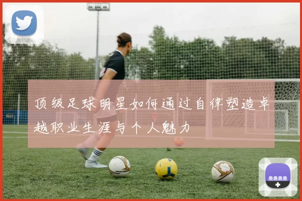 顶级足球明星如何通过自律塑造卓越职业生涯与个人魅力