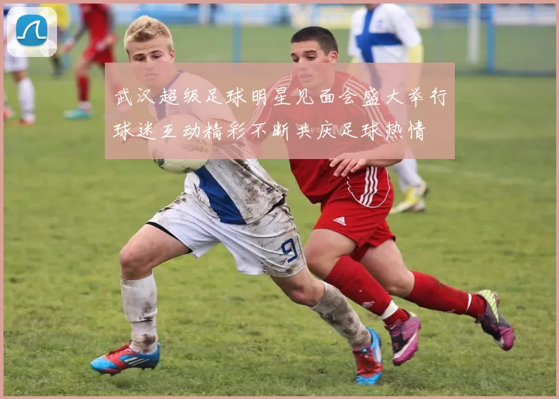 武汉超级足球明星见面会盛大举行球迷互动精彩不断共庆足球热情