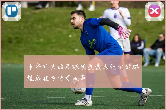 卡字开头的足球明星盘点他们的辉煌成就与传奇故事
