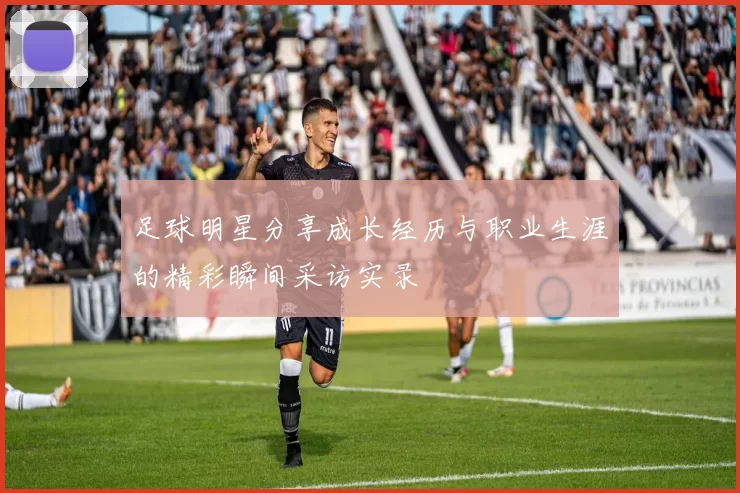 足球明星分享成长经历与职业生涯的精彩瞬间采访实录