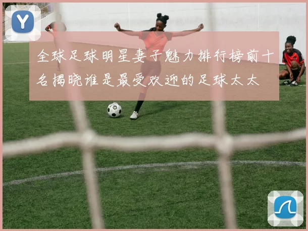 全球足球明星妻子魅力排行榜前十名揭晓谁是最受欢迎的足球太太