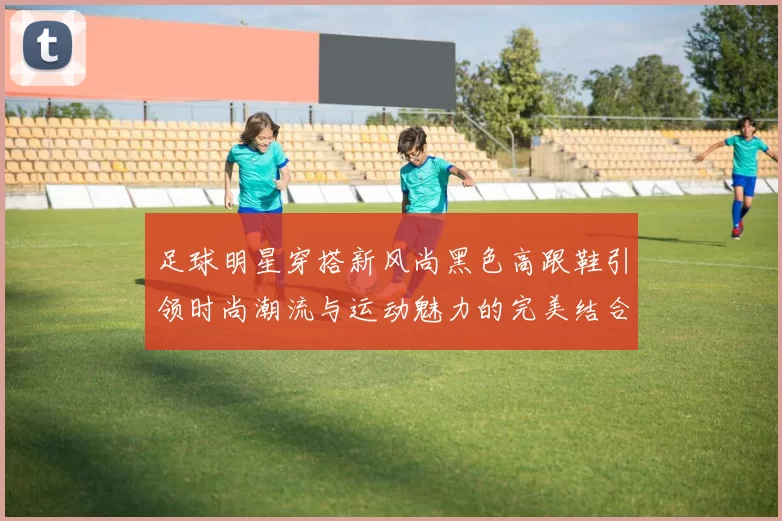 足球明星穿搭新风尚黑色高跟鞋引领时尚潮流与运动魅力的完美结合
