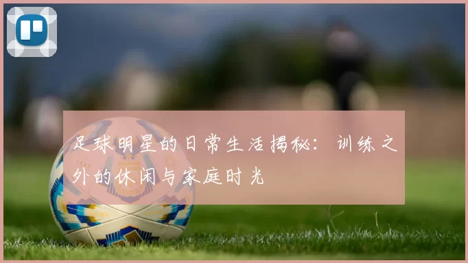 足球明星的日常生活揭秘：训练之外的休闲与家庭时光