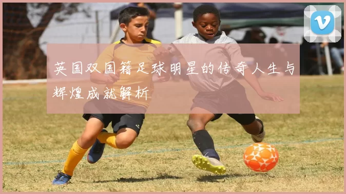 英国双国籍足球明星的传奇人生与辉煌成就解析