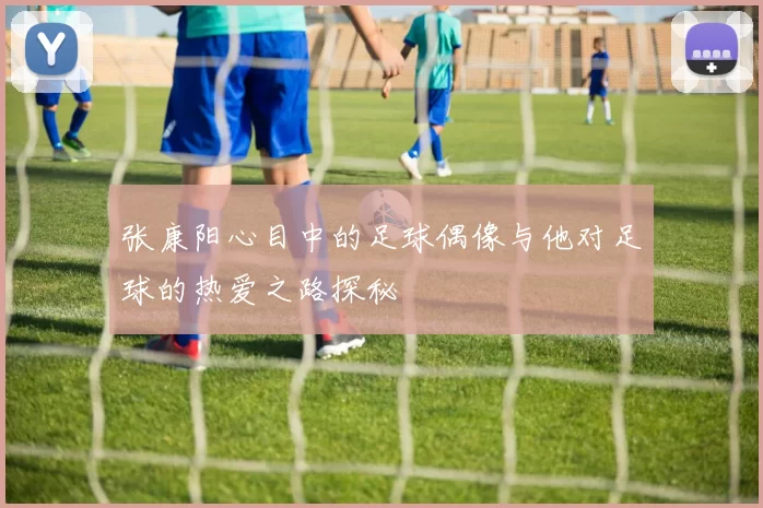 张康阳心目中的足球偶像与他对足球的热爱之路探秘