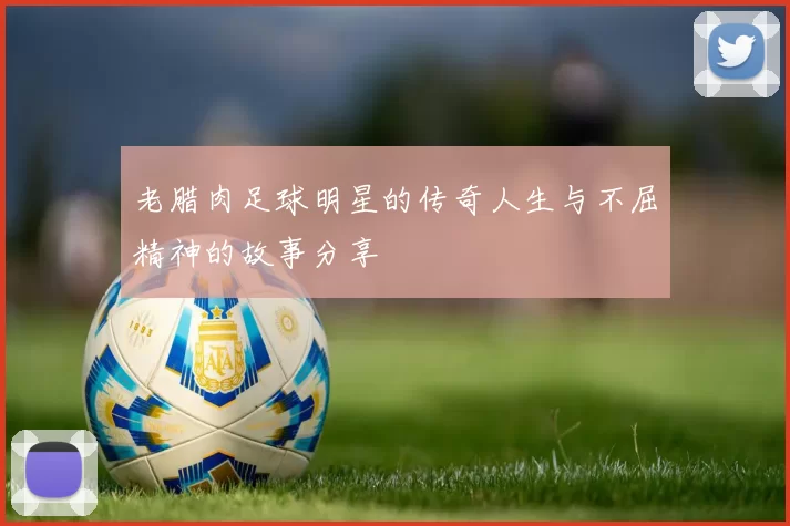 老腊肉足球明星的传奇人生与不屈精神的故事分享